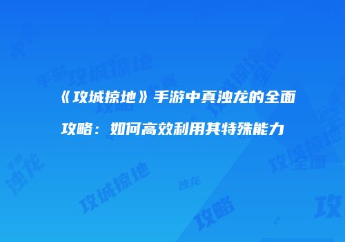 《攻城掠地》手游中真浊龙的全面攻略：如何高效利用其特殊能力