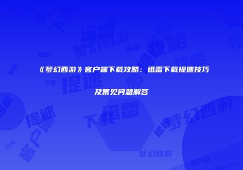 《梦幻西游》客户端下载攻略：迅雷下载提速技巧及常见问题解答
