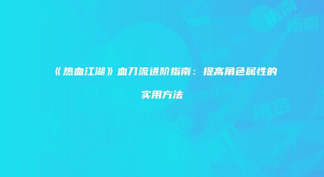 《热血江湖》血刀流进阶指南：提高角色属性的实用方法