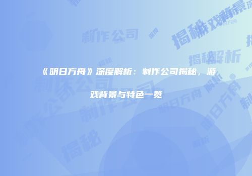 《明日方舟》深度解析：制作公司揭秘，游戏背景与特色一览