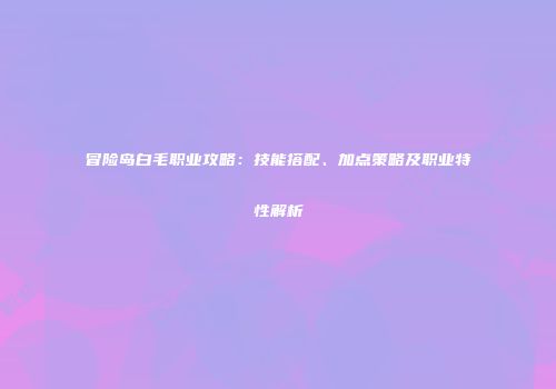 冒险岛白毛职业攻略：技能搭配、加点策略及职业特性解析