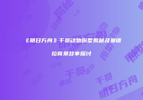 《明日方舟》干员动物原型揭秘及曼德拉背景故事探讨