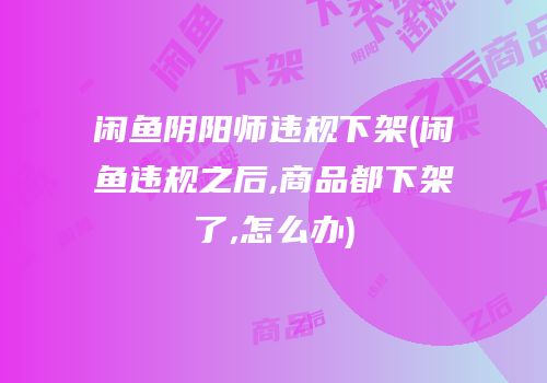 闲鱼阴阳师违规下架(闲鱼违规之后,商品都下架了,怎么办)