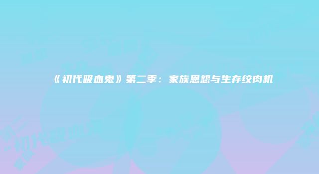 《初代吸血鬼》第二季：家族恩怨与生存绞肉机