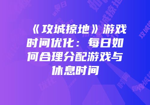 《攻城掠地》游戏时间优化：每日如何合理分配游戏与休息时间