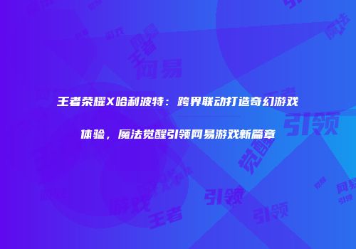 王者荣耀X哈利波特：跨界联动打造奇幻游戏体验，魔法觉醒引领网易游戏新篇章
