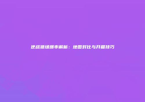 逆战猎场爆率解析：地图对比与开箱技巧