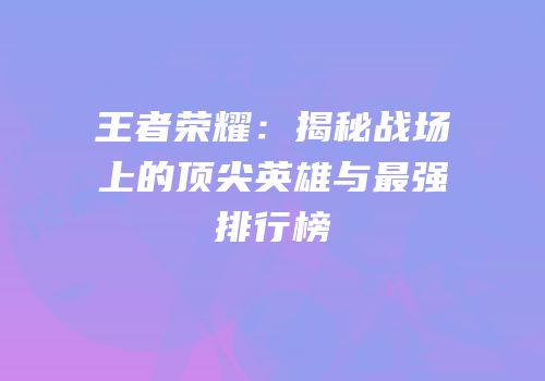 王者荣耀：揭秘战场上的顶尖英雄与最强排行榜