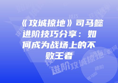 《攻城掠地》司马懿进阶技巧分享：如何成为战场上的不败王者