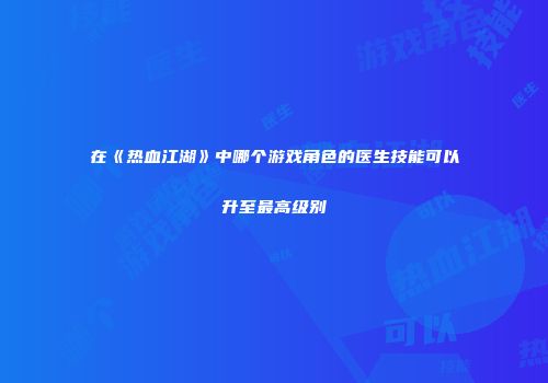 在《热血江湖》中哪个游戏角色的医生技能可以升至最高级别