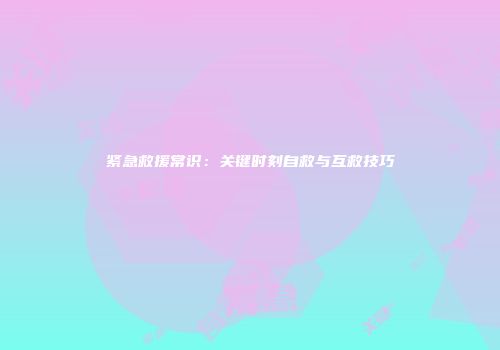 紧急救援常识：关键时刻自救与互救技巧