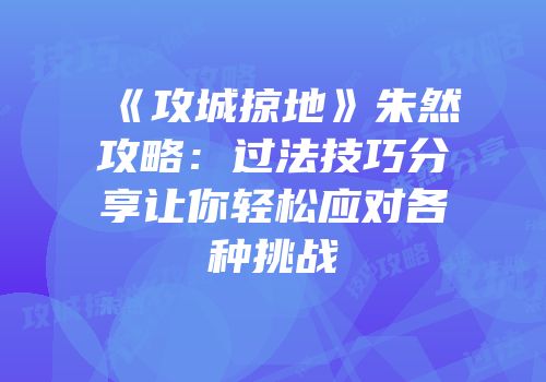 《攻城掠地》朱然攻略：过法技巧分享让你轻松应对各种挑战