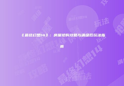 《最终幻想14》：房屋抢购攻略与满级后玩法指南