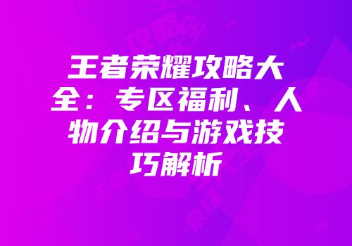 王者荣耀攻略大全：专区福利、人物介绍与游戏技巧解析