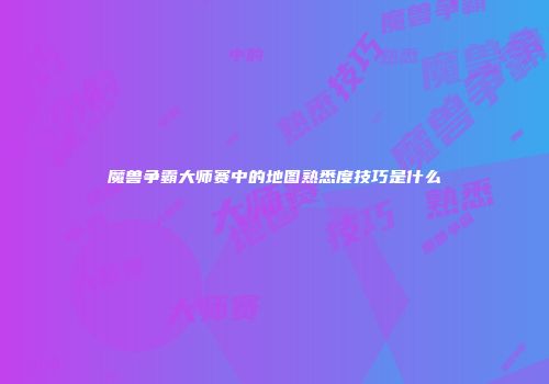 魔兽争霸大师赛中的地图熟悉度技巧是什么