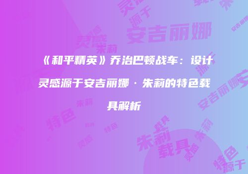 《和平精英》乔治巴顿战车：设计灵感源于安吉丽娜·朱莉的特色载具解析