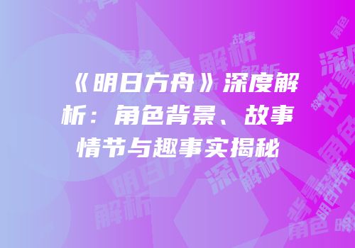 《明日方舟》深度解析：角色背景、故事情节与趣事实揭秘