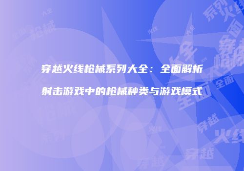 穿越火线枪械系列大全：全面解析射击游戏中的枪械种类与游戏模式