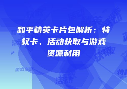 和平精英卡片包解析：特权卡、活动获取与游戏资源利用