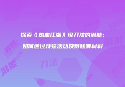 探索《热血江湖》级刀法的潜能:如何通过特殊活动获得稀有材料