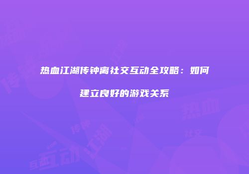 热血江湖传钟离社交互动全攻略：如何建立良好的游戏关系