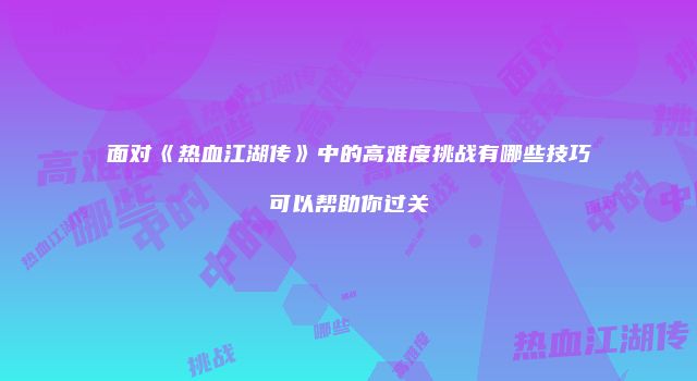面对《热血江湖传》中的高难度挑战有哪些技巧可以帮助你过关