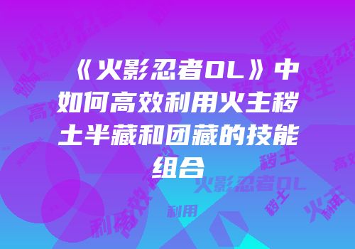 《火影忍者OL》中如何高效利用火主秽土半藏和团藏的技能组合