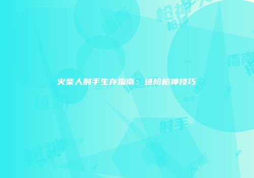 火柴人射手生存指南：进阶枪神技巧
