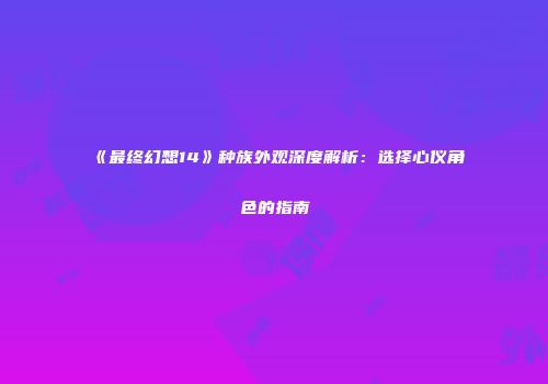 《最终幻想14》种族外观深度解析：选择心仪角色的指南