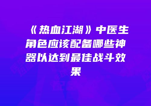 《热血江湖》中医生角色应该配备哪些神器以达到最佳战斗效果