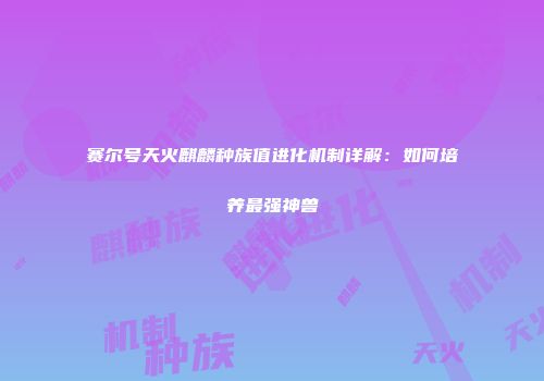 赛尔号天火麒麟种族值进化机制详解：如何培养最强神兽