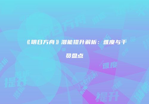 《明日方舟》潜能提升解析：难度与干员盘点