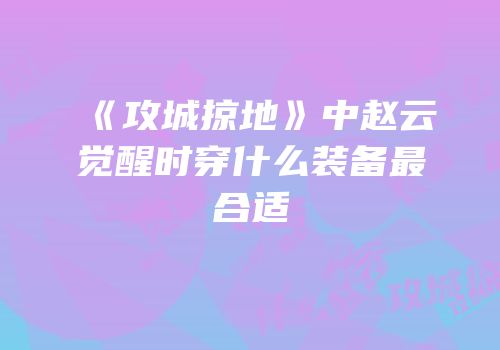 《攻城掠地》中赵云觉醒时穿什么装备最合适