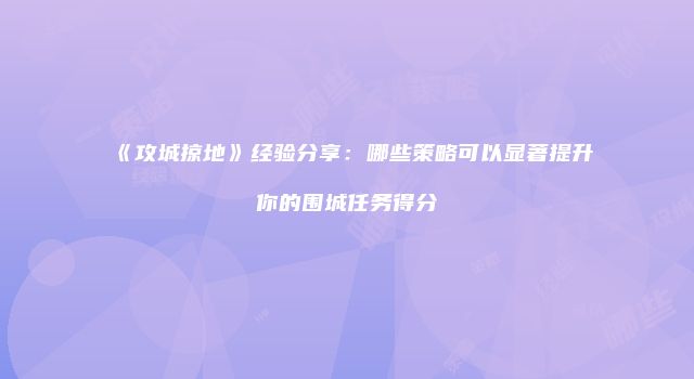 《攻城掠地》经验分享：哪些策略可以显著提升你的围城任务得分