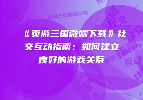 《页游三国微端下载》社交互动指南：如何建立良好的游戏关系