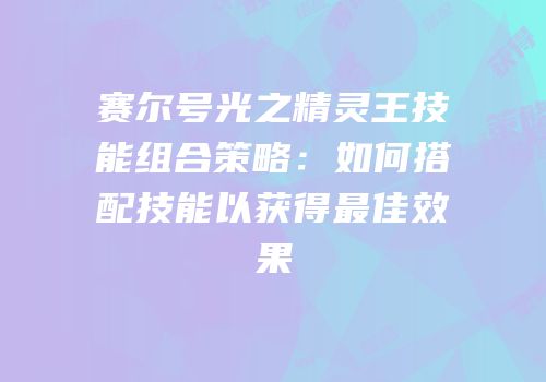 赛尔号光之精灵王技能组合策略:如何搭配技能以获得最佳效果