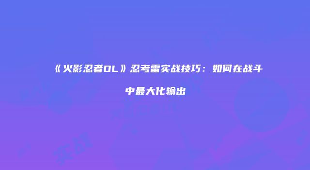 《火影忍者OL》忍考雷实战技巧：如何在战斗中最大化输出