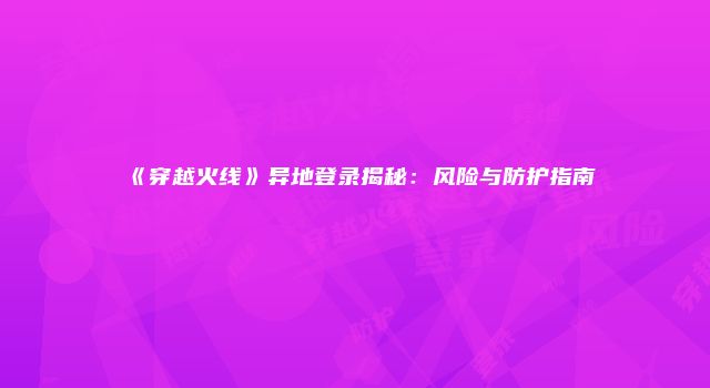 《穿越火线》异地登录揭秘：风险与防护指南