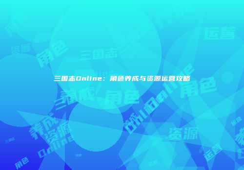 三国志Online：角色养成与资源运营攻略
