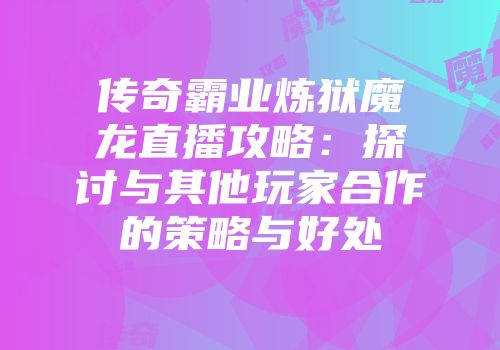 传奇霸业炼狱魔龙直播攻略：探讨与其他玩家合作的策略与好处