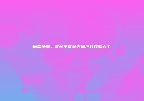 魔兽争霸：谁是王者最强角色的攻略大全