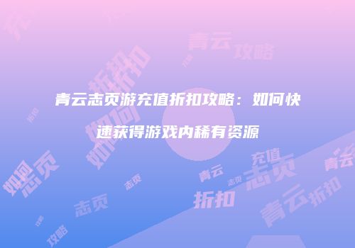 青云志页游充值折扣攻略：如何快速获得游戏内稀有资源