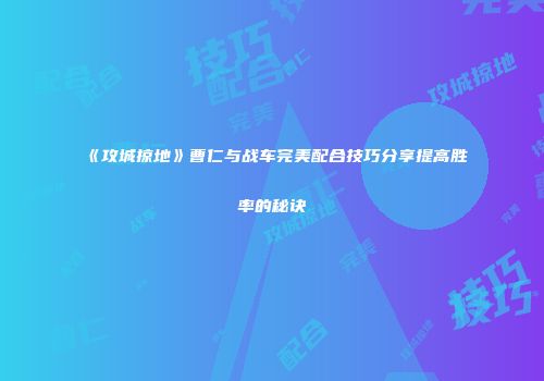 《攻城掠地》曹仁与战车完美配合技巧分享提高胜率的秘诀