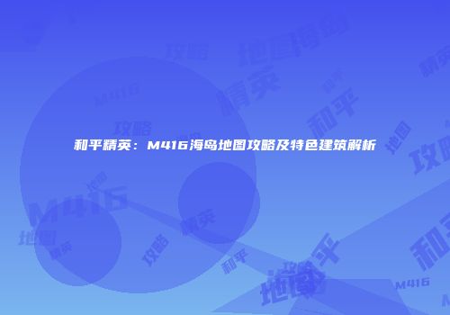 和平精英：M416海岛地图攻略及特色建筑解析