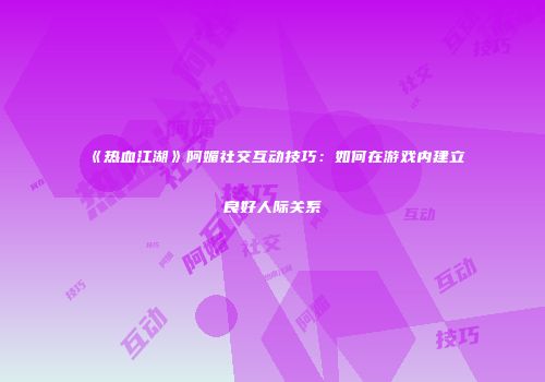 《热血江湖》阿媚社交互动技巧：如何在游戏内建立良好人际关系