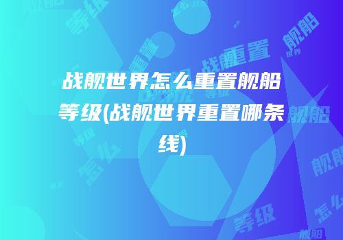 战舰世界怎么重置舰船等级(战舰世界重置哪条线)
