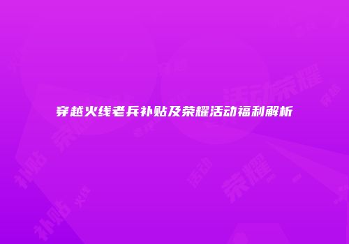 穿越火线老兵补贴及荣耀活动福利解析