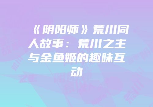 《阴阳师》荒川同人故事：荒川之主与金鱼姬的趣味互动
