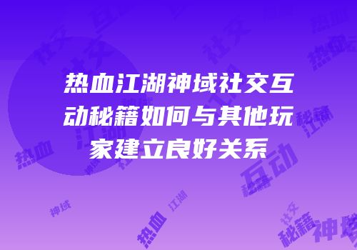 热血江湖神域社交互动秘籍如何与其他玩家建立良好关系