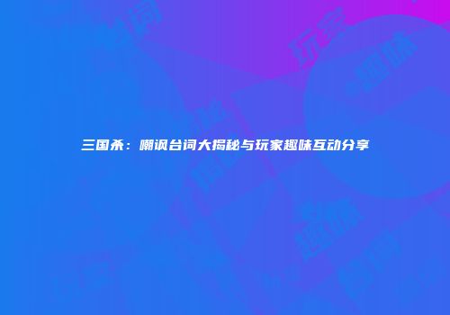 三国杀：嘲讽台词大揭秘与玩家趣味互动分享